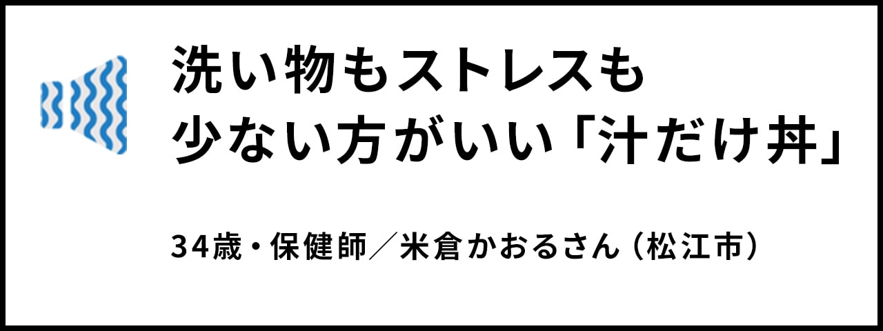 洗い物もストレスも 少ない方がいい「汁だけ丼」 34歳・保健師／米倉かおるさん（松江市）